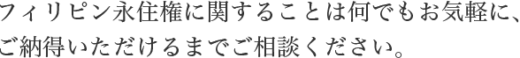 フィリピン永住権に関することは何でもお気軽に、ご納得いただけるまでご相談ください。